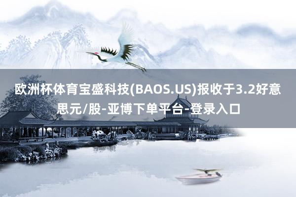 欧洲杯体育宝盛科技(BAOS.US)报收于3.2好意思元/股-亚博下单平台-登录入口