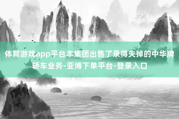 体育游戏app平台本集团出售了录得失掉的中华牌轿车业务-亚博下单平台-登录入口