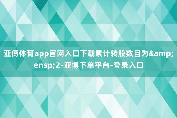 亚傅体育app官网入口下载累计转股数目为&ensp;2-亚博下单平台-登录入口