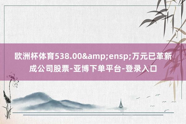 欧洲杯体育538.00&ensp;万元已革新成公司股票-亚博下单平台-登录入口