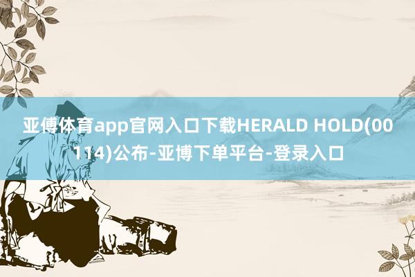 亚傅体育app官网入口下载HERALD HOLD(00114)公布-亚博下单平台-登录入口