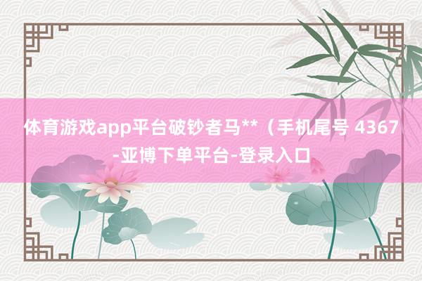 体育游戏app平台破钞者马**（手机尾号 4367-亚博下单平台-登录入口