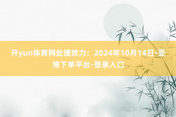 开yun体育网处理效力：2024年10月14日-亚博下单平台-登录入口