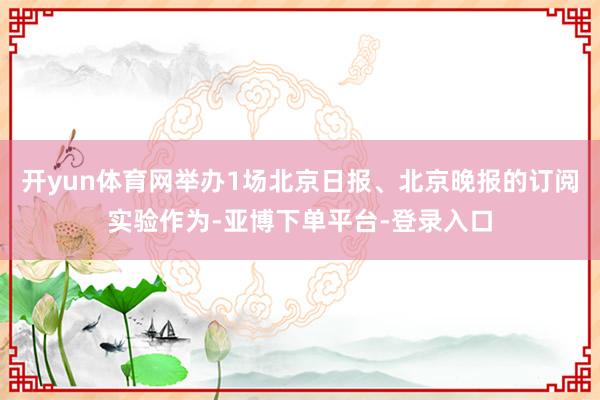 开yun体育网举办1场北京日报、北京晚报的订阅实验作为-亚博下单平台-登录入口