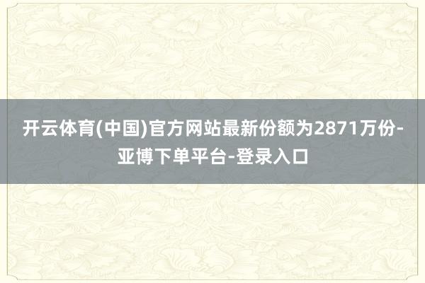 开云体育(中国)官方网站最新份额为2871万份-亚博下单平台-登录入口