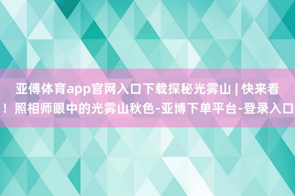 亚傅体育app官网入口下载探秘光雾山 | 快来看！照相师眼中的光雾山秋色-亚博下单平台-登录入口