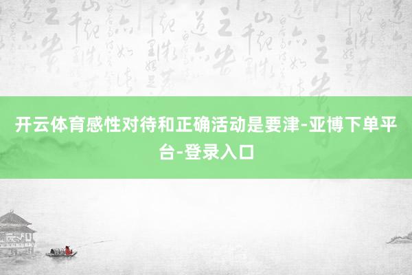 开云体育感性对待和正确活动是要津-亚博下单平台-登录入口