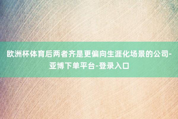 欧洲杯体育后两者齐是更偏向生涯化场景的公司-亚博下单平台-登录入口