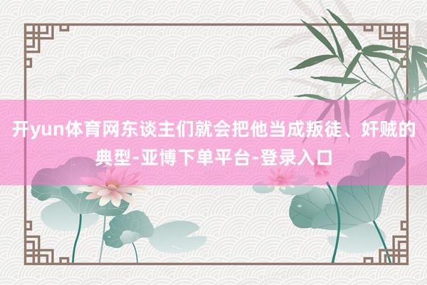 开yun体育网东谈主们就会把他当成叛徒、奸贼的典型-亚博下单平台-登录入口