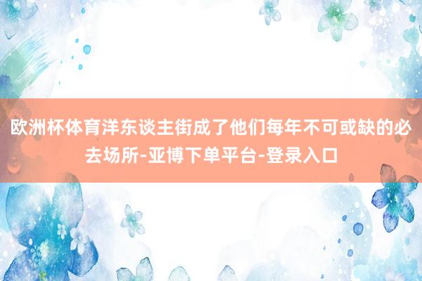 欧洲杯体育洋东谈主街成了他们每年不可或缺的必去场所-亚博下单平台-登录入口