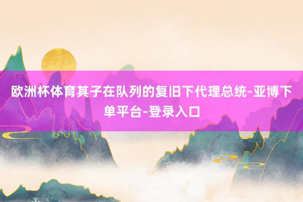 欧洲杯体育其子在队列的复旧下代理总统-亚博下单平台-登录入口