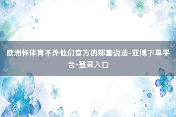 欧洲杯体育不外他们官方的那套说法-亚博下单平台-登录入口