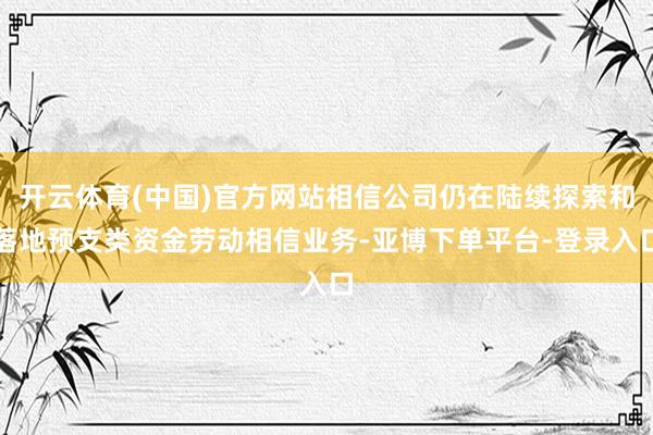 开云体育(中国)官方网站相信公司仍在陆续探索和落地预支类资金劳动相信业务-亚博下单平台-登录入口