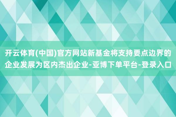 开云体育(中国)官方网站新基金将支持要点边界的企业发展为区内杰出企业-亚博下单平台-登录入口