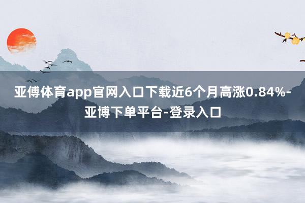 亚傅体育app官网入口下载近6个月高涨0.84%-亚博下单平台-登录入口