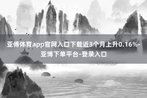 亚傅体育app官网入口下载近3个月上升0.16%-亚博下单平台-登录入口