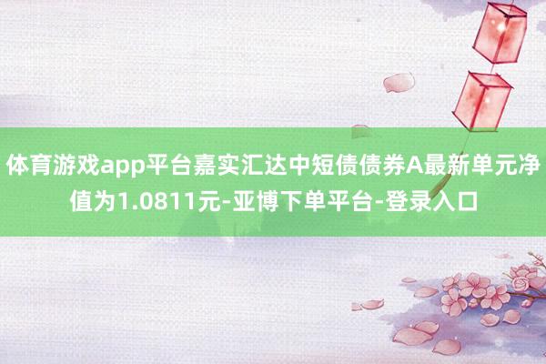 体育游戏app平台嘉实汇达中短债债券A最新单元净值为1.0811元-亚博下单平台-登录入口