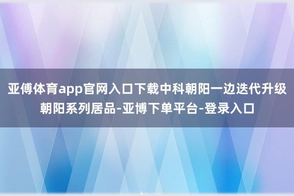 亚傅体育app官网入口下载中科朝阳一边迭代升级朝阳系列居品-亚博下单平台-登录入口