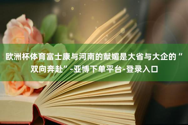 欧洲杯体育富士康与河南的献媚是大省与大企的“双向奔赴”-亚博下单平台-登录入口