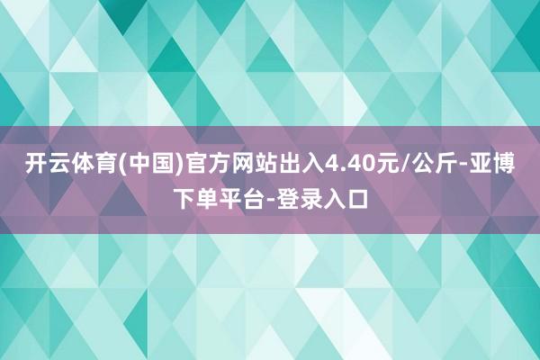 开云体育(中国)官方网站出入4.40元/公斤-亚博下单平台-登录入口