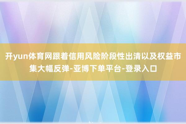 开yun体育网跟着信用风险阶段性出清以及权益市集大幅反弹-亚博下单平台-登录入口