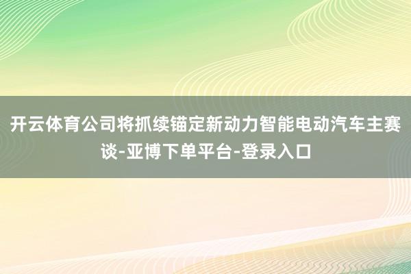 开云体育公司将抓续锚定新动力智能电动汽车主赛谈-亚博下单平台-登录入口