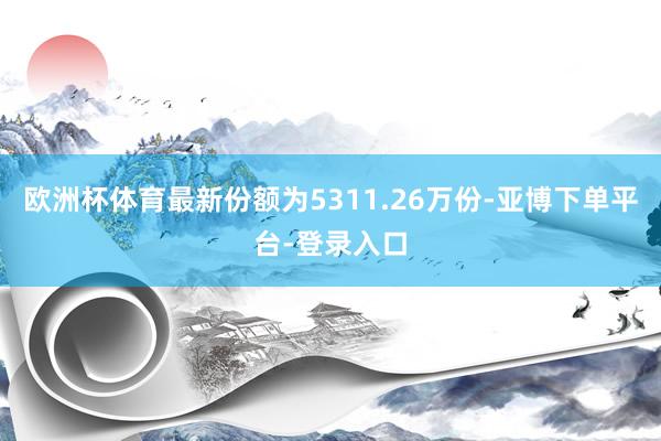 欧洲杯体育最新份额为5311.26万份-亚博下单平台-登录入口