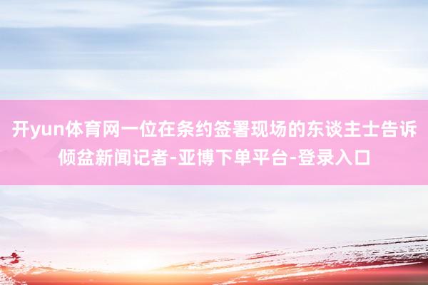 开yun体育网一位在条约签署现场的东谈主士告诉倾盆新闻记者-亚博下单平台-登录入口