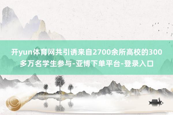 开yun体育网共引诱来自2700余所高校的300多万名学生参与-亚博下单平台-登录入口