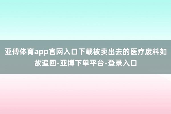 亚傅体育app官网入口下载被卖出去的医疗废料如故追回-亚博下单平台-登录入口