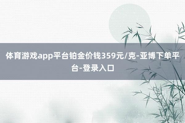 体育游戏app平台铂金价钱359元/克-亚博下单平台-登录入口