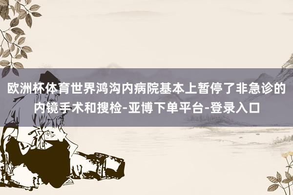 欧洲杯体育世界鸿沟内病院基本上暂停了非急诊的内镜手术和搜检-亚博下单平台-登录入口