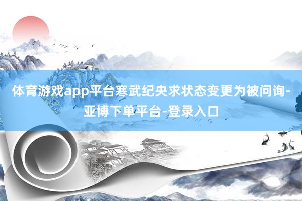 体育游戏app平台寒武纪央求状态变更为被问询-亚博下单平台-登录入口