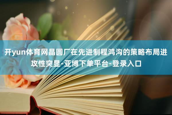 开yun体育网晶圆厂在先进制程鸿沟的策略布局进攻性突显-亚博下单平台-登录入口