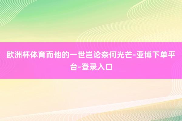 欧洲杯体育而他的一世岂论奈何光芒-亚博下单平台-登录入口