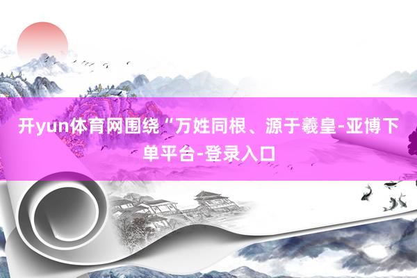 开yun体育网围绕“万姓同根、源于羲皇-亚博下单平台-登录入口