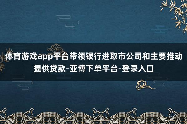 体育游戏app平台带领银行进取市公司和主要推动提供贷款-亚博下单平台-登录入口