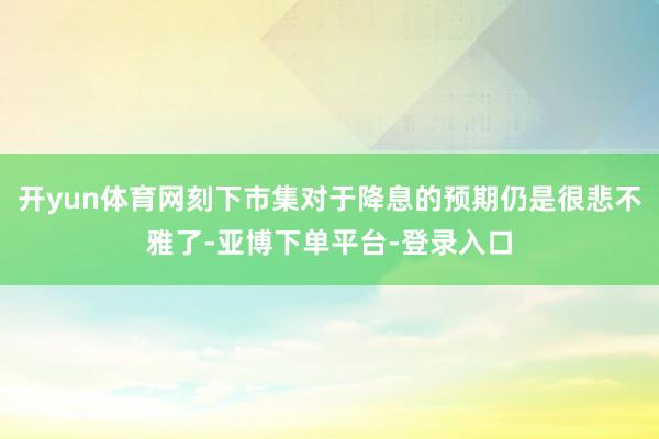 开yun体育网刻下市集对于降息的预期仍是很悲不雅了-亚博下单平台-登录入口