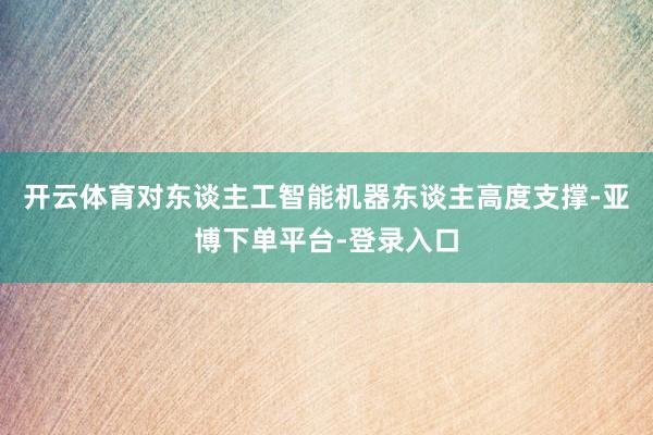 开云体育对东谈主工智能机器东谈主高度支撑-亚博下单平台-登录入口