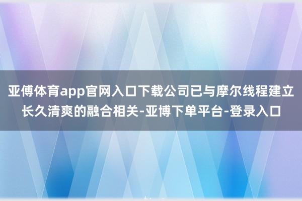 亚傅体育app官网入口下载公司已与摩尔线程建立长久清爽的融合相关-亚博下单平台-登录入口