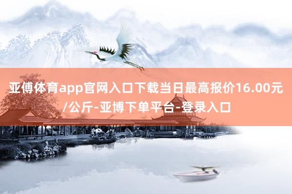 亚傅体育app官网入口下载当日最高报价16.00元/公斤-亚博下单平台-登录入口