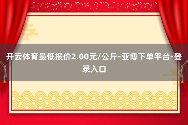 开云体育最低报价2.00元/公斤-亚博下单平台-登录入口