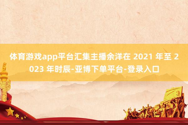 体育游戏app平台汇集主播余洋在 2021 年至 2023 年时辰-亚博下单平台-登录入口