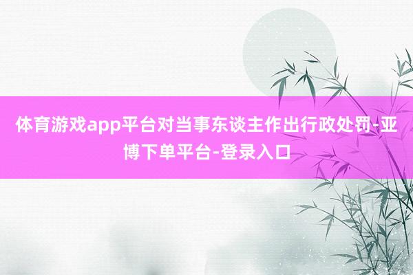 体育游戏app平台对当事东谈主作出行政处罚-亚博下单平台-登录入口