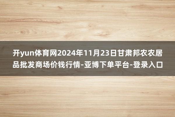 开yun体育网2024年11月23日甘肃邦农农居品批发商场价钱行情-亚博下单平台-登录入口