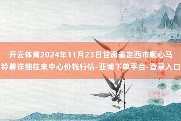 开云体育2024年11月23日甘肃省定西市顺心马铃薯详细往来中心价钱行情-亚博下单平台-登录入口