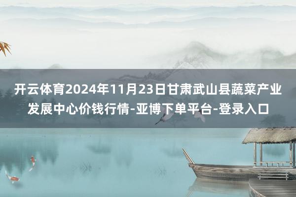 开云体育2024年11月23日甘肃武山县蔬菜产业发展中心价钱行情-亚博下单平台-登录入口