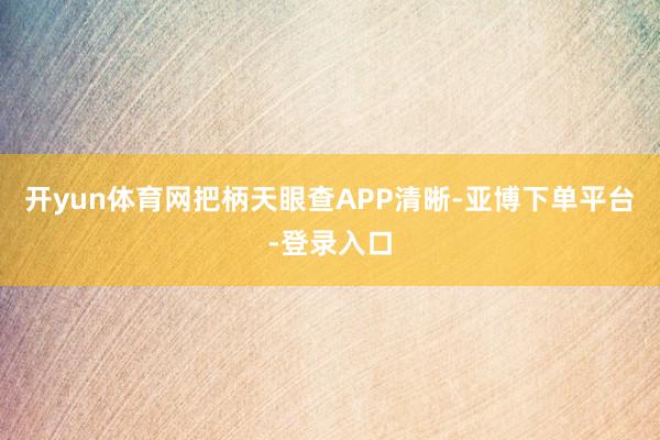 开yun体育网把柄天眼查APP清晰-亚博下单平台-登录入口