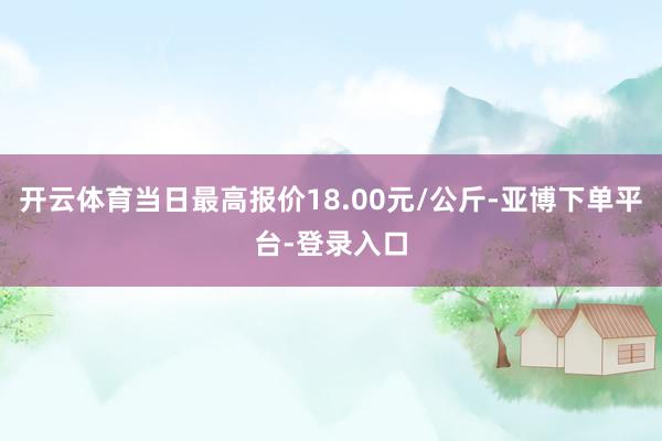 开云体育当日最高报价18.00元/公斤-亚博下单平台-登录入口