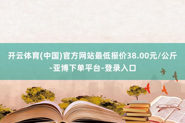 开云体育(中国)官方网站最低报价38.00元/公斤-亚博下单平台-登录入口